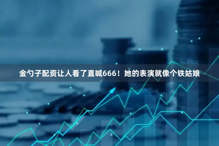金勺子配资让人看了直喊666！她的表演就像个铁姑娘