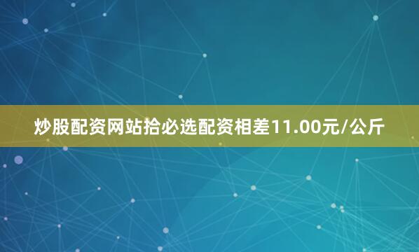 炒股配资网站拾必选配资相差11.00元/公斤