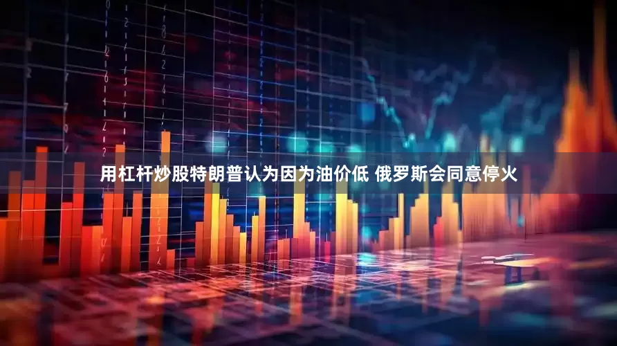 用杠杆炒股特朗普认为因为油价低 俄罗斯会同意停火