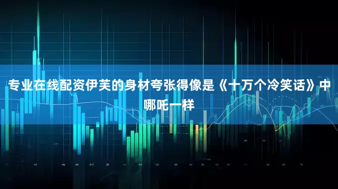 专业在线配资伊芙的身材夸张得像是《十万个冷笑话》中哪吒一样