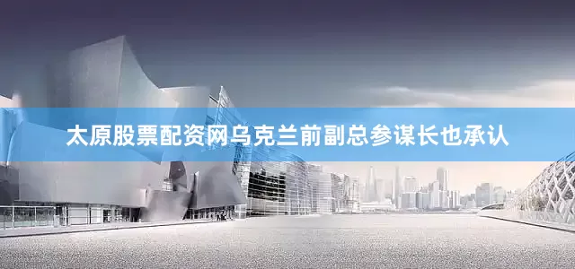 太原股票配资网乌克兰前副总参谋长也承认