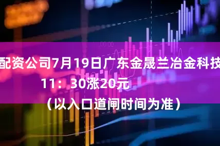 武汉股票配资公司7月19日广东金晟兰冶金科技有限公司
7月19日11：30涨20元
（以入口道闸时间为准）