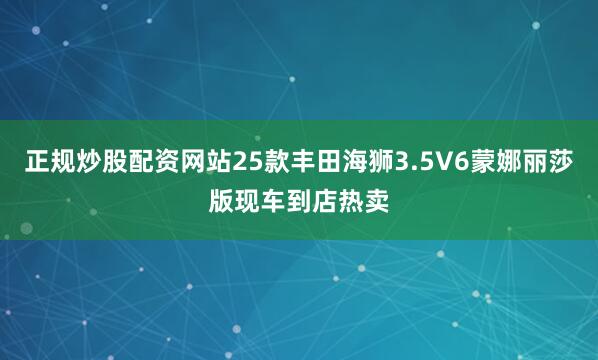 正规炒股配资网站25款丰田海狮3.5V6蒙娜丽莎版现车到店热卖