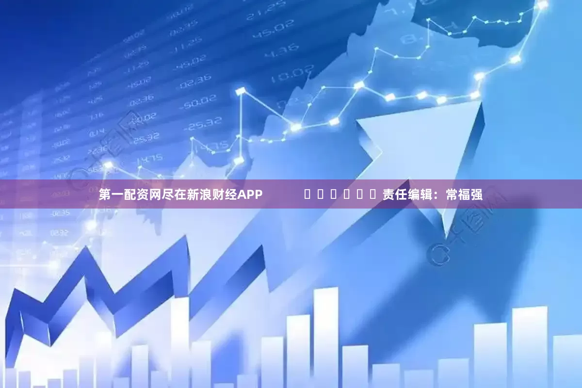 第一配资网尽在新浪财经APP            						责任编辑：常福强