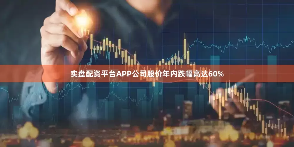 实盘配资平台APP公司股价年内跌幅高达60%