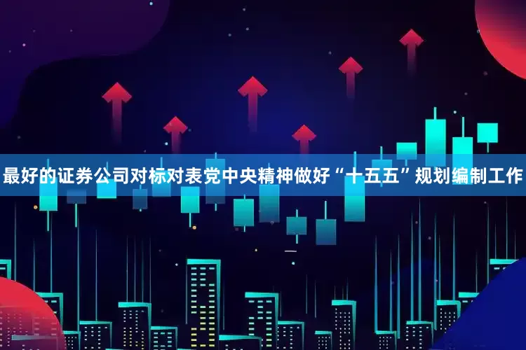 最好的证券公司对标对表党中央精神做好“十五五”规划编制工作
