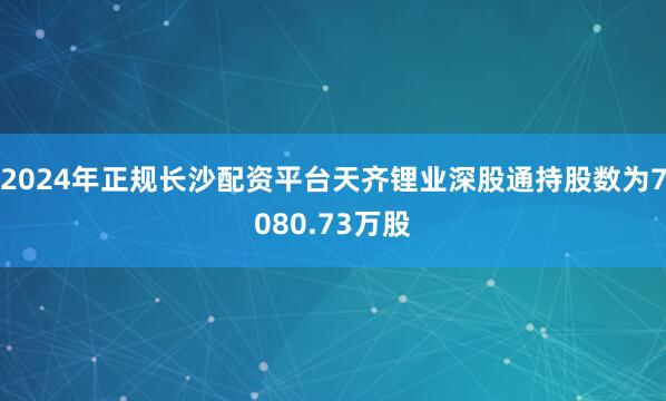 2024年正规长沙配资平台天齐锂业深股通持股数为7080.73万股