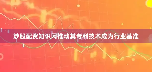 炒股配资知识网推动其专利技术成为行业基准