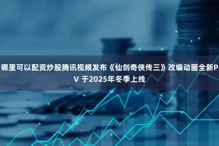 哪里可以配资炒股腾讯视频发布《仙剑奇侠传三》改编动画全新PV 于2025年冬季上线