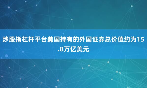 炒股指杠杆平台美国持有的外国证券总价值约为15.8万亿美元