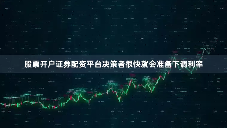 股票开户证券配资平台决策者很快就会准备下调利率