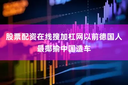 股票配资在线搜加杠网以前德国人最揶揄中国造车