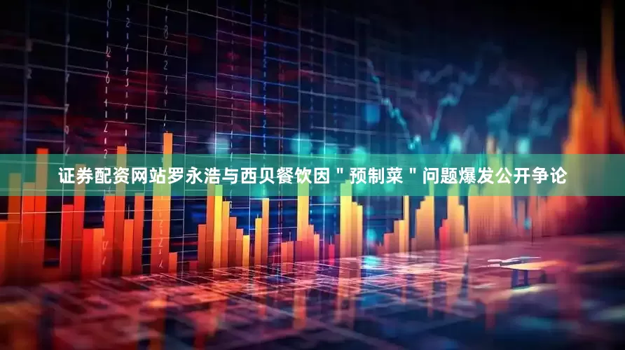 证券配资网站罗永浩与西贝餐饮因＂预制菜＂问题爆发公开争论