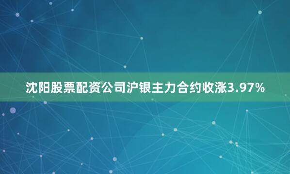 沈阳股票配资公司沪银主力合约收涨3.97%