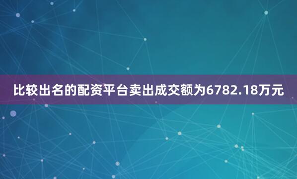比较出名的配资平台卖出成交额为6782.18万元