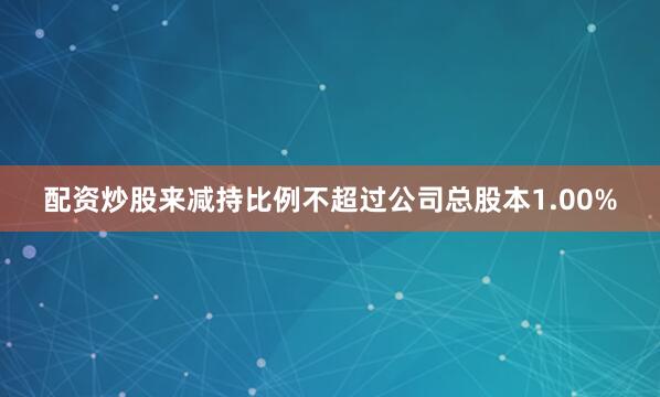 配资炒股来减持比例不超过公司总股本1.00%