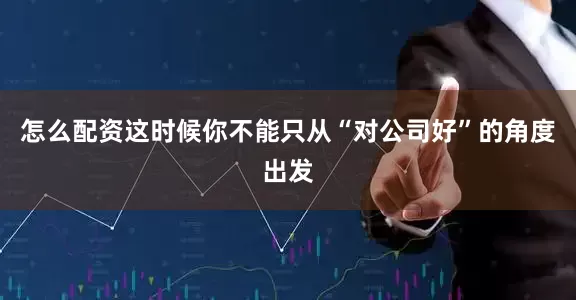 怎么配资这时候你不能只从“对公司好”的角度出发